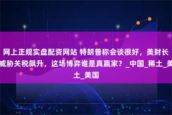 网上正规实盘配资网站 特朗普称会谈很好，美财长却威胁关税飙升，这场博弈谁是真赢家？_中国_稀土_美国