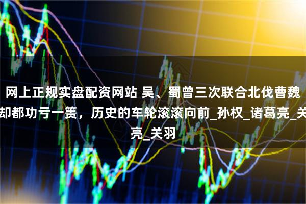 网上正规实盘配资网站 吴、蜀曾三次联合北伐曹魏，却都功亏一篑，历史的车轮滚滚向前_孙权_诸葛亮_关羽