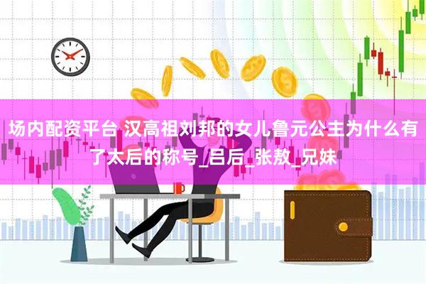 场内配资平台 汉高祖刘邦的女儿鲁元公主为什么有了太后的称号_吕后_张敖_兄妹