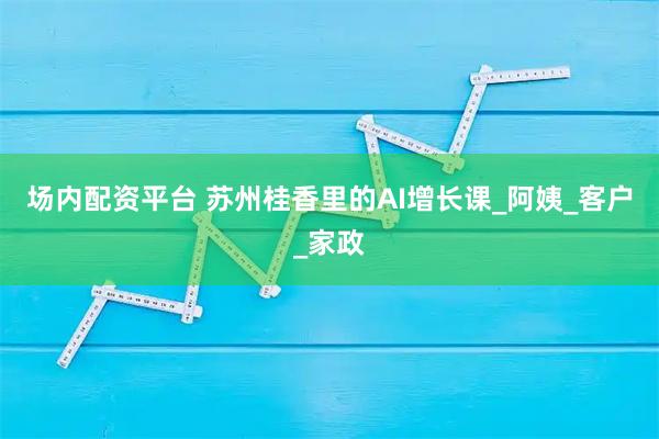 场内配资平台 苏州桂香里的AI增长课_阿姨_客户_家政
