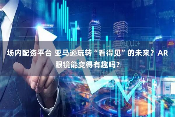 场内配资平台 亚马逊玩转“看得见”的未来？AR眼镜能变得有趣吗？