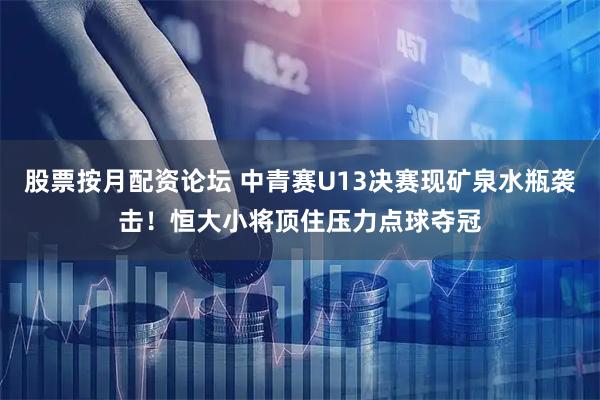 股票按月配资论坛 中青赛U13决赛现矿泉水瓶袭击！恒大小将顶住压力点球夺冠