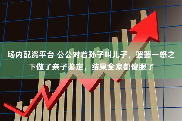 场内配资平台 公公对着孙子叫儿子，婆婆一怒之下做了亲子鉴定，结果全家都傻眼了