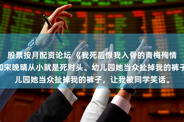 股票按月配资论坛 《我死后恨我入骨的青梅殉情了》宋晚晴许淮 我和宋晚晴从小就是死对头。幼儿园她当众扯掉我的裤子，让我被同学笑话。