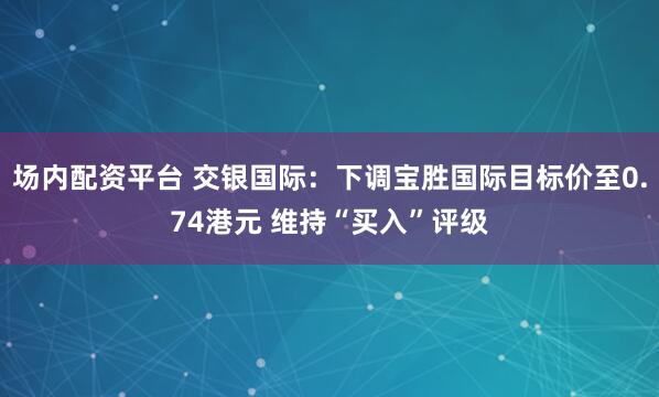 场内配资平台 交银国际：下调宝胜国际目标价至0.74港元 维持“买入”评级