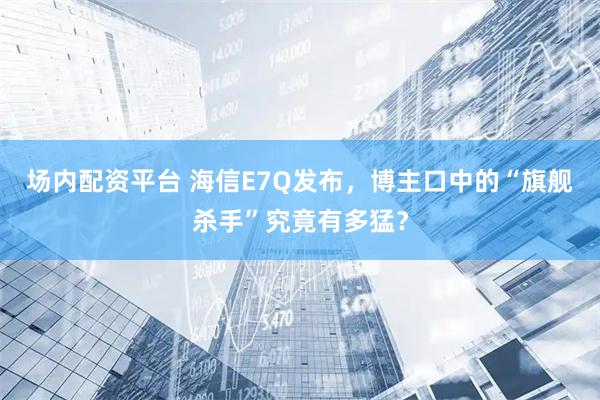 场内配资平台 海信E7Q发布，博主口中的“旗舰杀手”究竟有多猛？