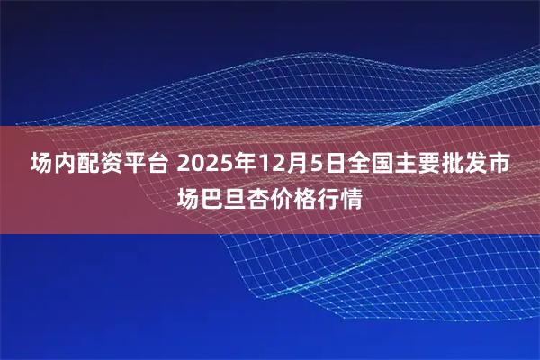 场内配资平台 2025年12月5日全国主要批发市场巴旦杏价格行情
