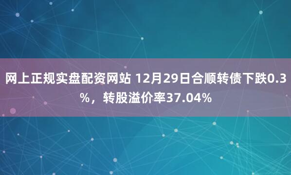 网上正规实盘配资网站 12月29日合顺转债下跌0.3%，转股溢价率37.04%