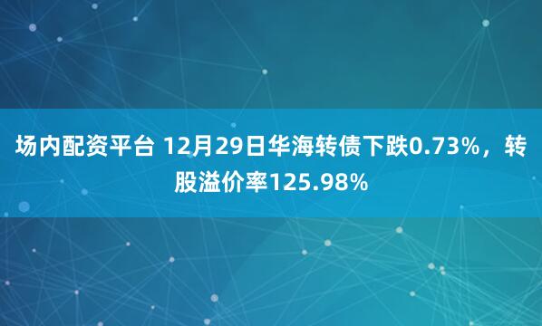 场内配资平台 12月29日华海转债下跌0.73%，转股溢价率125.98%