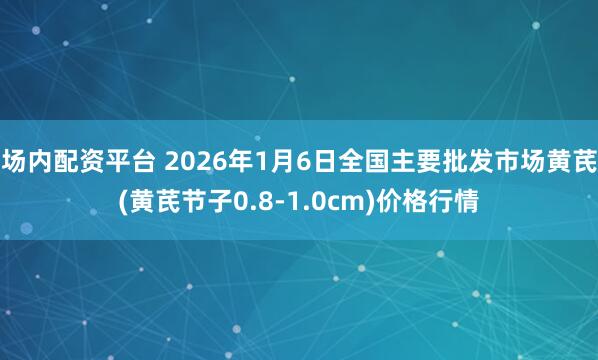场内配资平台 2026年1月6日全国主要批发市场黄芪(黄芪节子0.8-1.0cm)价格行情