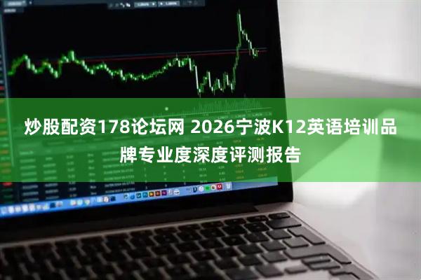 炒股配资178论坛网 2026宁波K12英语培训品牌专业度深度评测报告