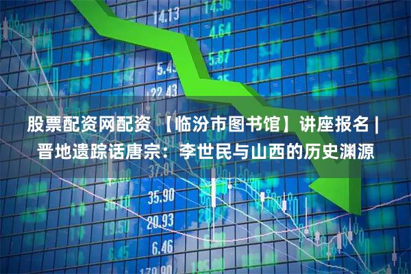 股票配资网配资 【临汾市图书馆】讲座报名 | 晋地遗踪话唐宗：李世民与山西的历史渊源