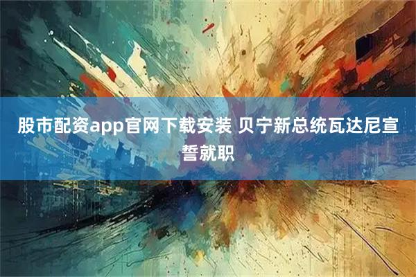 股市配资app官网下载安装 贝宁新总统瓦达尼宣誓就职